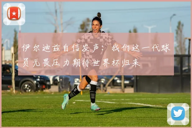 伊尔迪兹自信发声：我们这一代球员无畏压力期待世界杯归来
