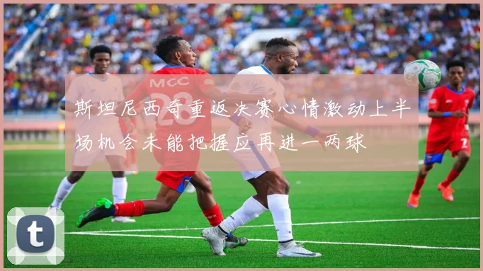 斯坦尼西奇重返决赛心情激动上半场机会未能把握应再进一两球