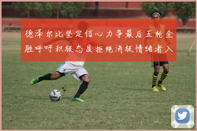 德泽尔比坚定信心力争最后五轮全胜呼吁积极态度拒绝消极情绪者入训