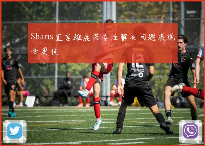 Shams直言雄鹿若专注解决问题表现会更佳