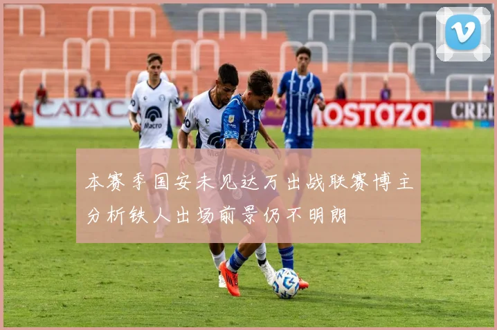 本赛季国安未见达万出战联赛博主分析铁人出场前景仍不明朗
