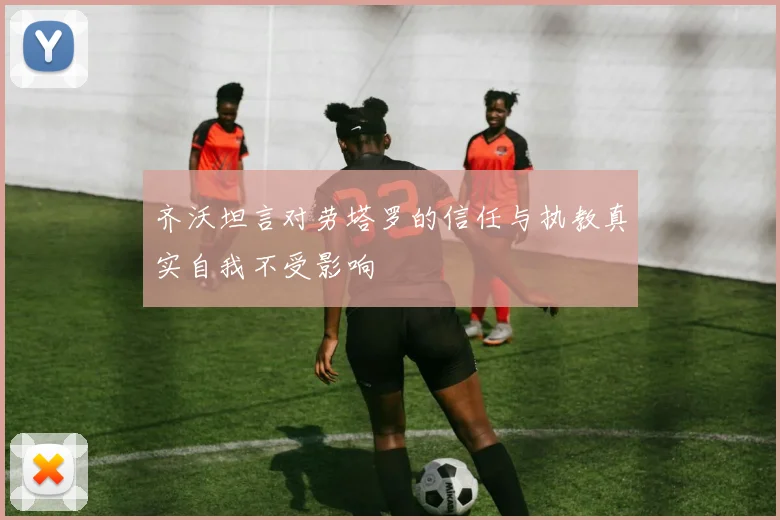 齐沃坦言对劳塔罗的信任与执教真实自我不受影响