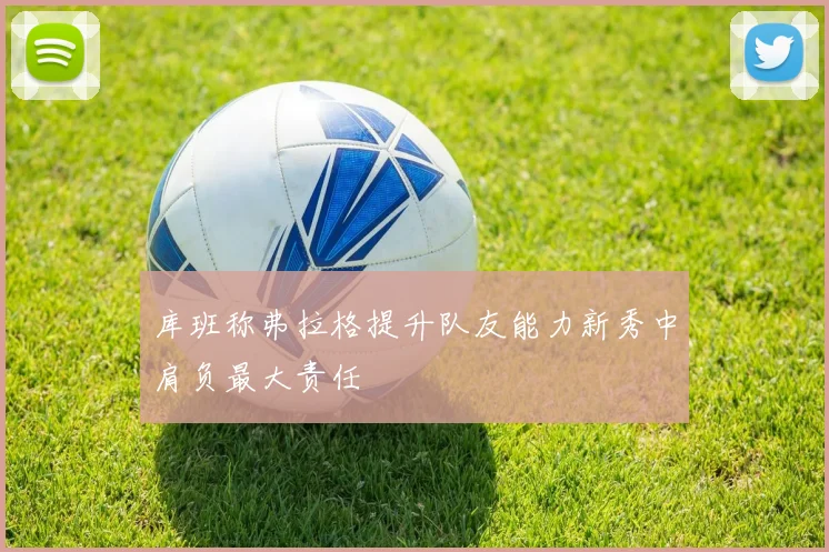 库班称弗拉格提升队友能力新秀中肩负最大责任