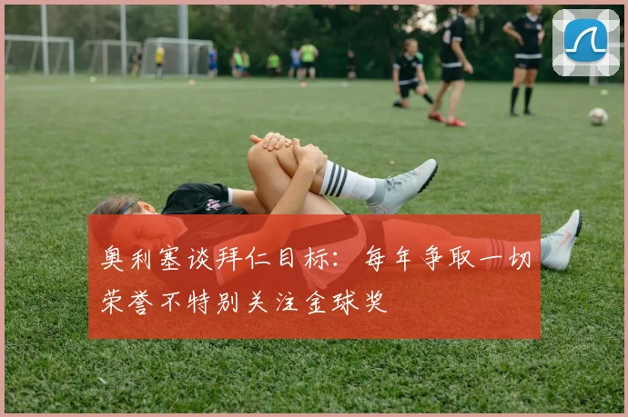 奥利塞谈拜仁目标：每年争取一切荣誉不特别关注金球奖