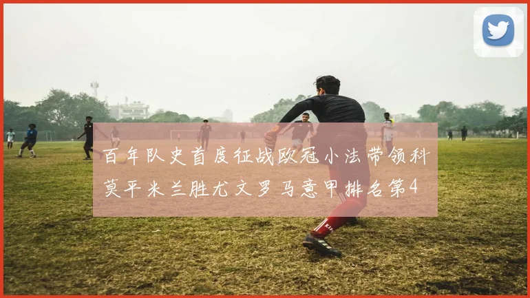 百年队史首度征战欧冠小法带领科莫平米兰胜尤文罗马意甲排名第4