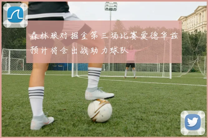 森林狼对掘金第三场比赛爱德华兹预计将会出战助力球队