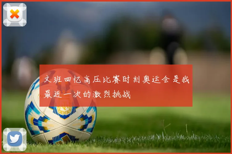 文班回忆高压比赛时刻奥运会是我最近一次的激烈挑战