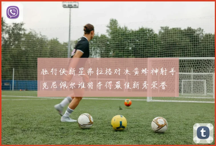 独行侠新星弗拉格对决黄蜂神射手克尼佩尔谁将夺得最佳新秀荣誉