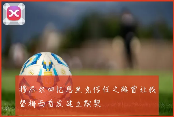 穆尼尔回忆恩里克信任之路曾让我替梅西首发建立默契