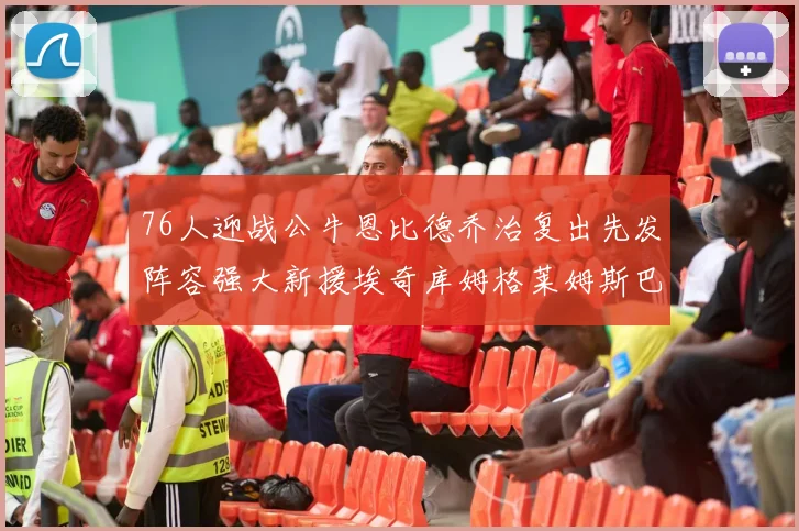 76人迎战公牛恩比德乔治复出先发阵容强大新援埃奇库姆格莱姆斯巴洛助力