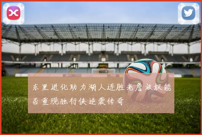 东里进化助力湖人连胜老詹放权能否重现独行侠逆袭传奇