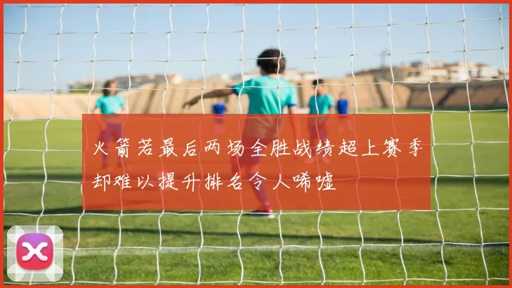 火箭若最后两场全胜战绩超上赛季却难以提升排名令人唏嘘