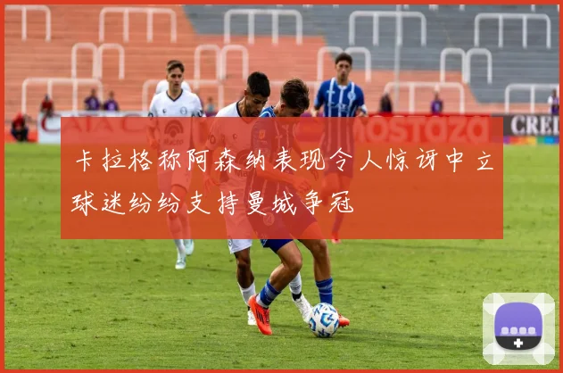 卡拉格称阿森纳表现令人惊讶中立球迷纷纷支持曼城争冠
